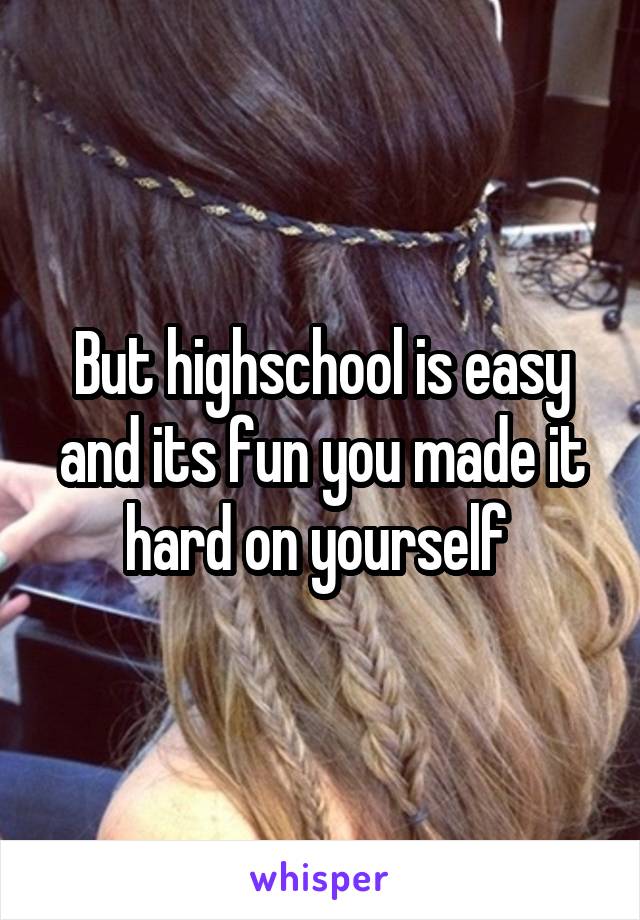But highschool is easy and its fun you made it hard on yourself 
