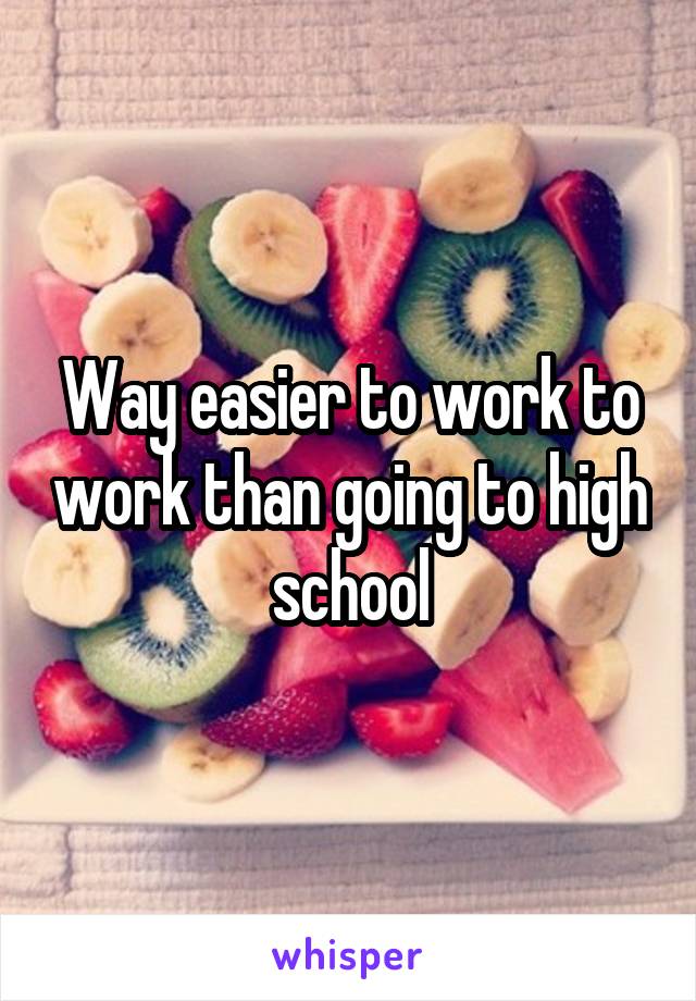 Way easier to work to work than going to high school