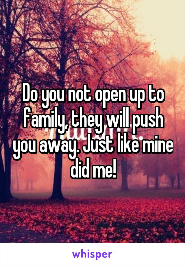 Do you not open up to family, they will push you away. Just like mine did me!
