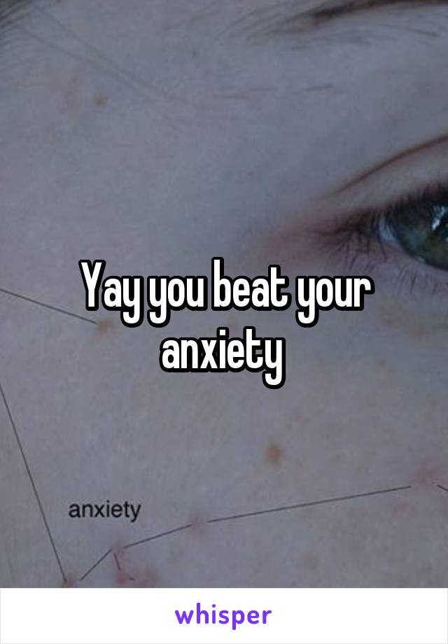 Yay you beat your anxiety 