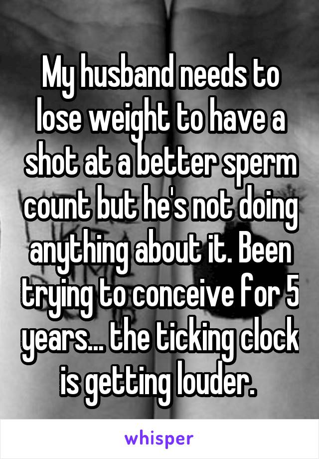 My husband needs to lose weight to have a shot at a better sperm count but he's not doing anything about it. Been trying to conceive for 5 years... the ticking clock is getting louder. 