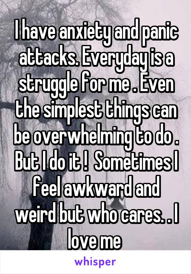 I have anxiety and panic attacks. Everyday is a struggle for me . Even the simplest things can be overwhelming to do . But I do it !  Sometimes I feel awkward and weird but who cares. . I love me 