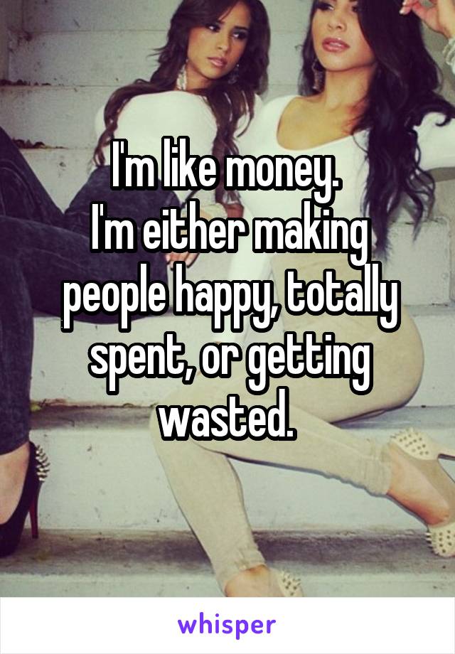 I'm like money. 
I'm either making people happy, totally spent, or getting wasted. 
