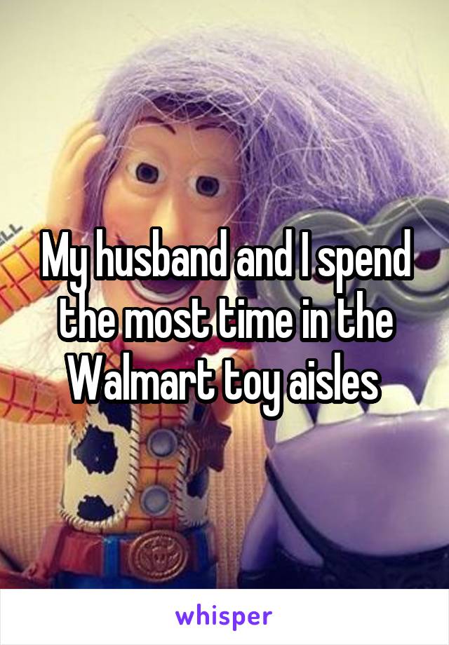 My husband and I spend the most time in the Walmart toy aisles 