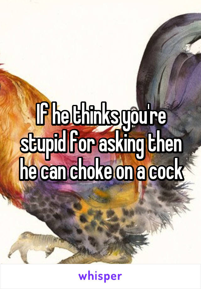 If he thinks you're stupid for asking then he can choke on a cock