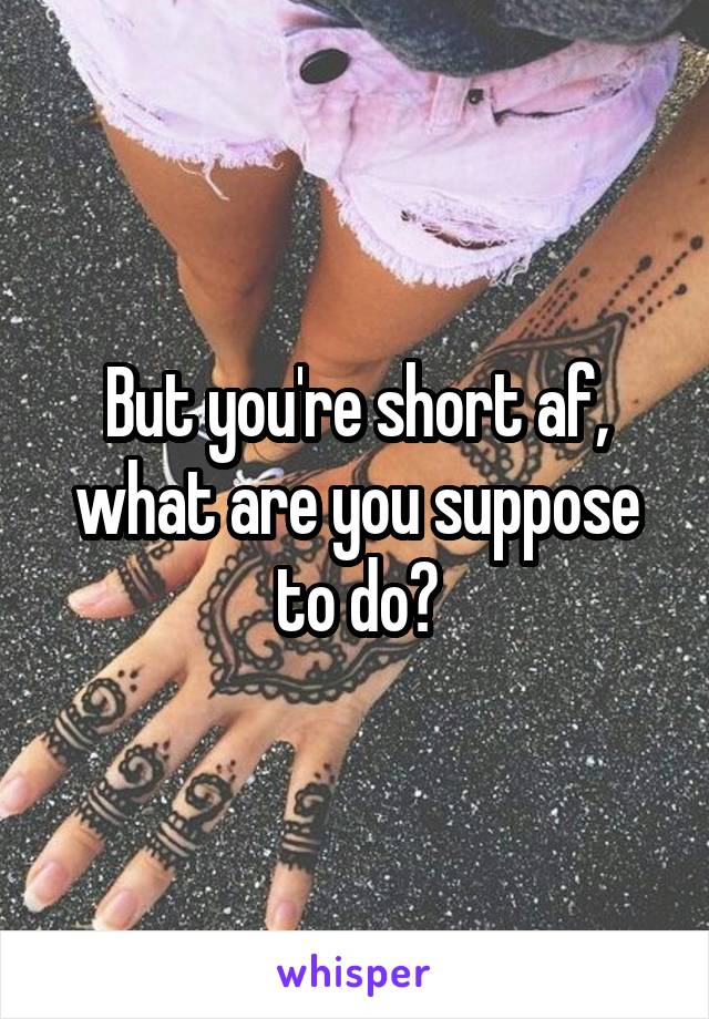 But you're short af, what are you suppose to do?
