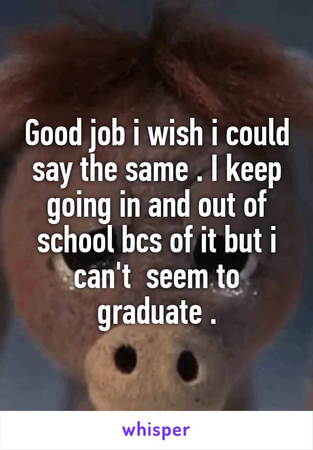 Good job i wish i could say the same . I keep going in and out of school bcs of it but i can't  seem to graduate .