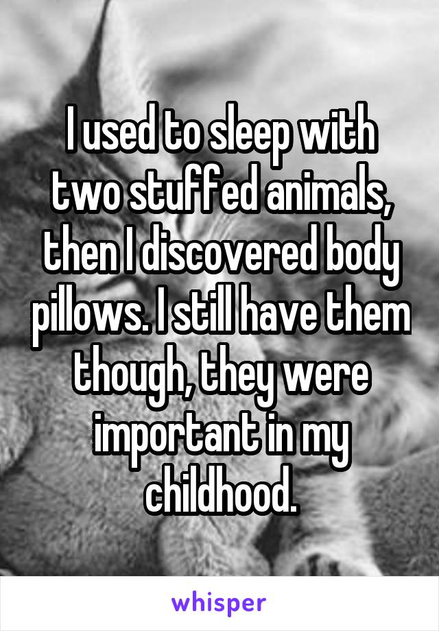 I used to sleep with two stuffed animals, then I discovered body pillows. I still have them though, they were important in my childhood.