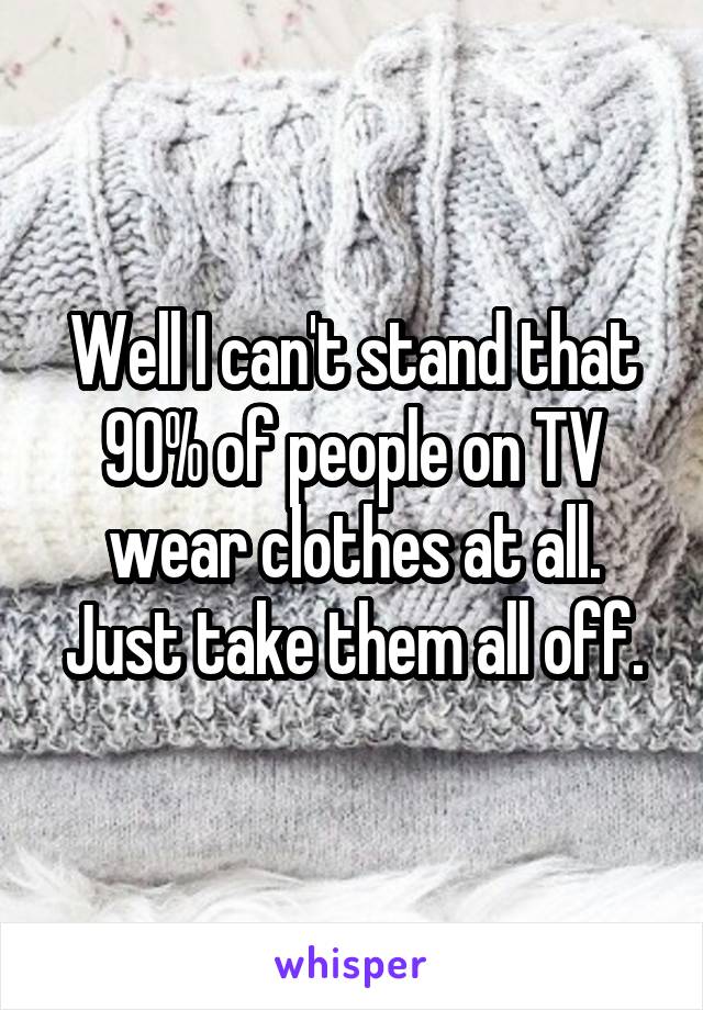 Well I can't stand that 90% of people on TV wear clothes at all. Just take them all off.