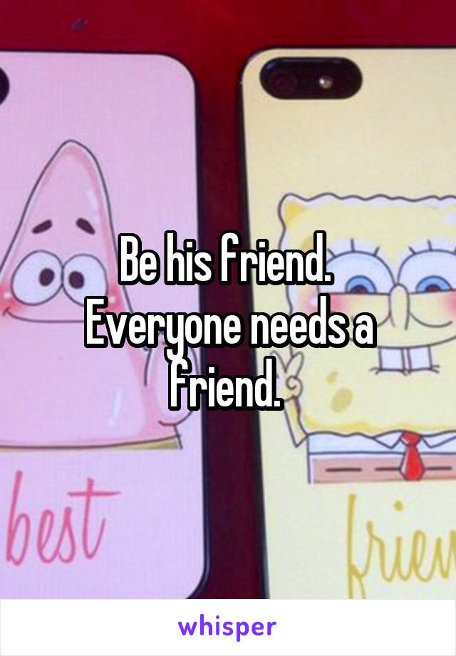 Be his friend. 
Everyone needs a friend. 