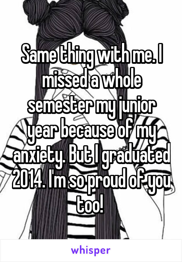 Same thing with me. I missed a whole semester my junior year because of my anxiety. But I graduated 2014. I'm so proud of you too! 