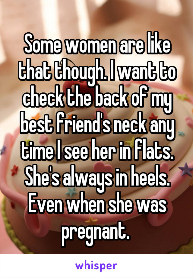 Some women are like that though. I want to check the back of my best friend's neck any time I see her in flats. She's always in heels. Even when she was pregnant. 