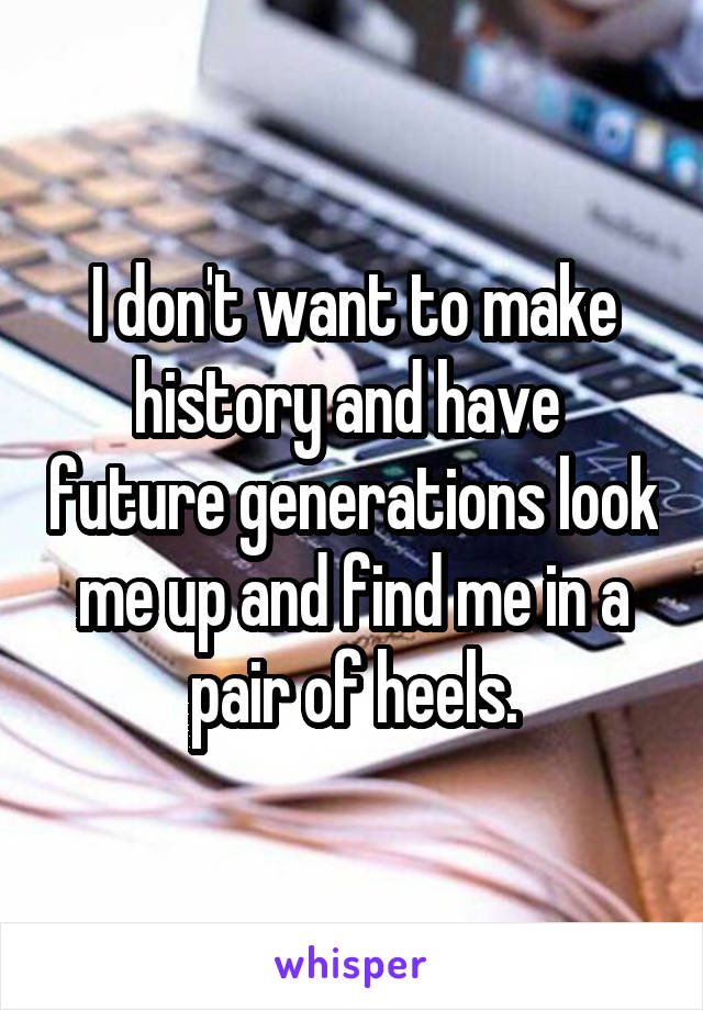 I don't want to make history and have  future generations look me up and find me in a pair of heels.