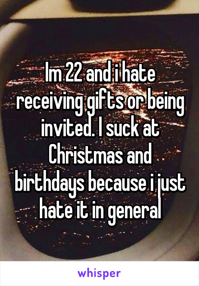 Im 22 and i hate receiving gifts or being invited. I suck at Christmas and birthdays because i just hate it in general