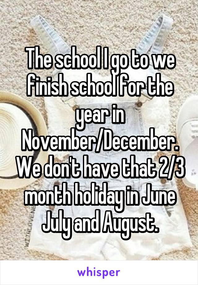 The school I go to we finish school for the year in November/December. We don't have that 2/3 month holiday in June July and August.