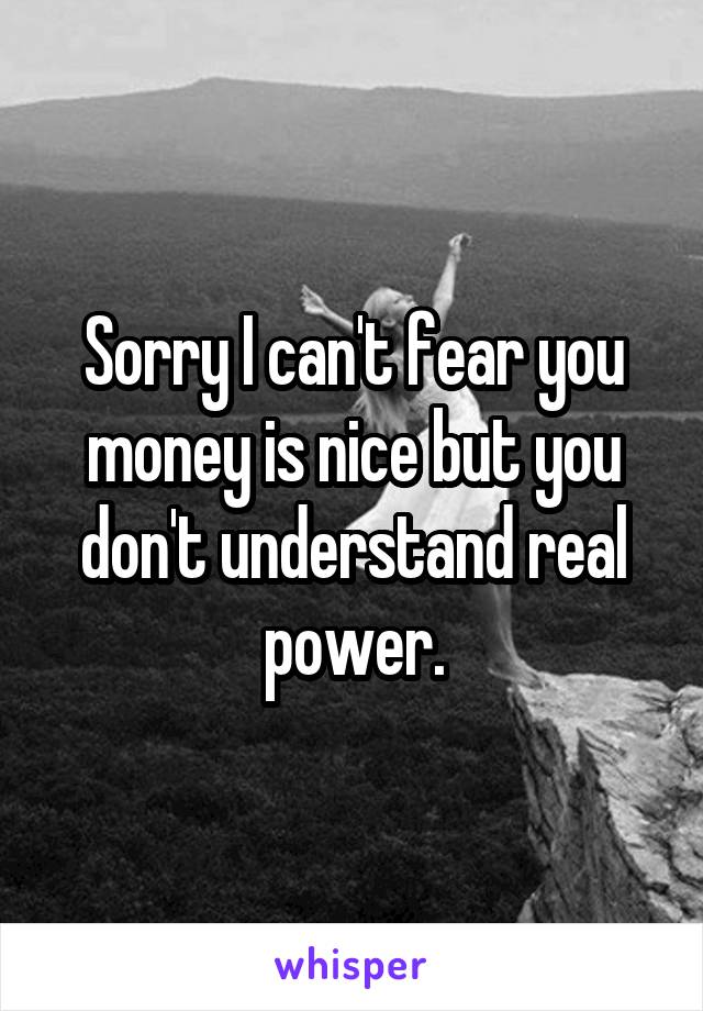 Sorry I can't fear you money is nice but you don't understand real power.