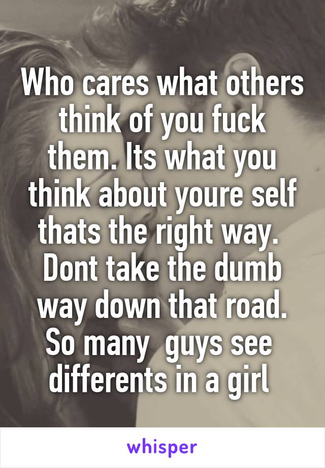 Who cares what others think of you fuck them. Its what you think about youre self thats the right way. 
Dont take the dumb way down that road. So many  guys see  differents in a girl 