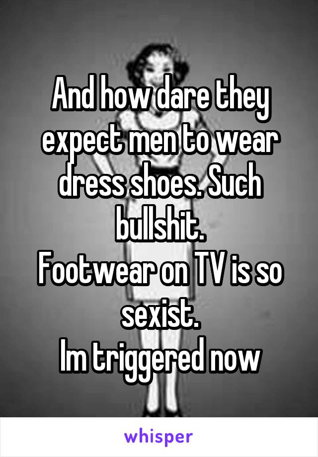 And how dare they expect men to wear dress shoes. Such bullshit.
Footwear on TV is so sexist.
Im triggered now