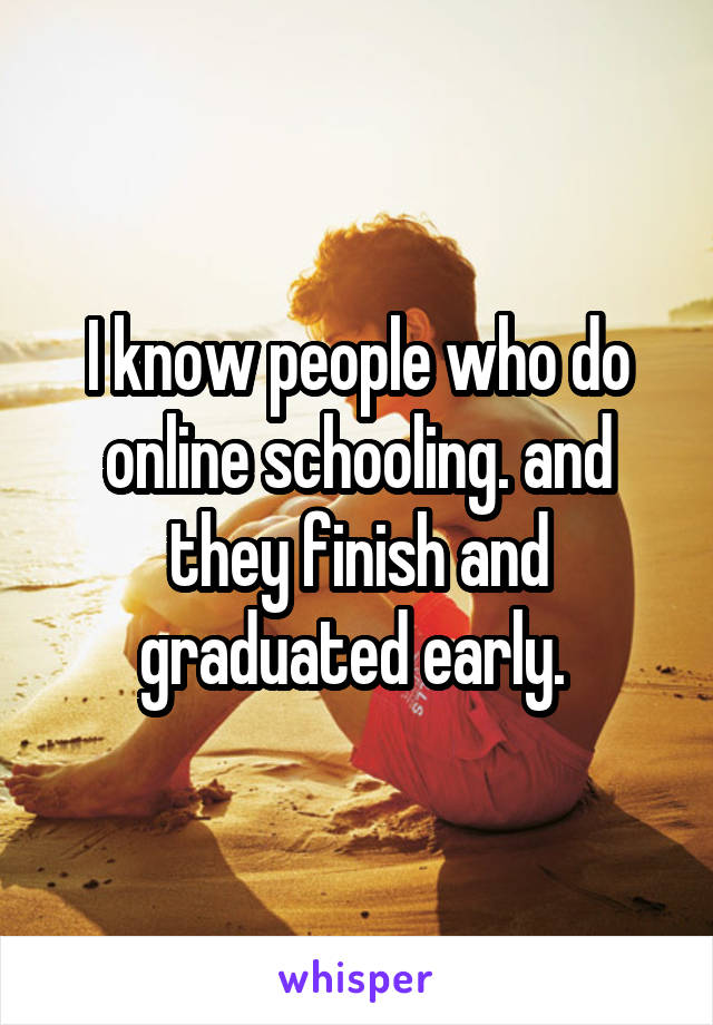 I know people who do online schooling. and they finish and graduated early. 