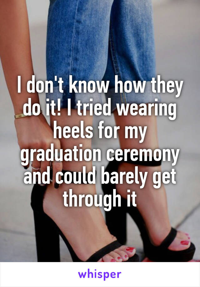 I don't know how they do it! I tried wearing heels for my graduation ceremony and could barely get through it