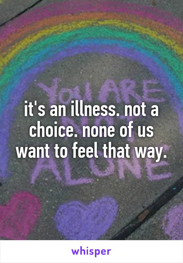 it's an illness. not a choice. none of us want to feel that way.