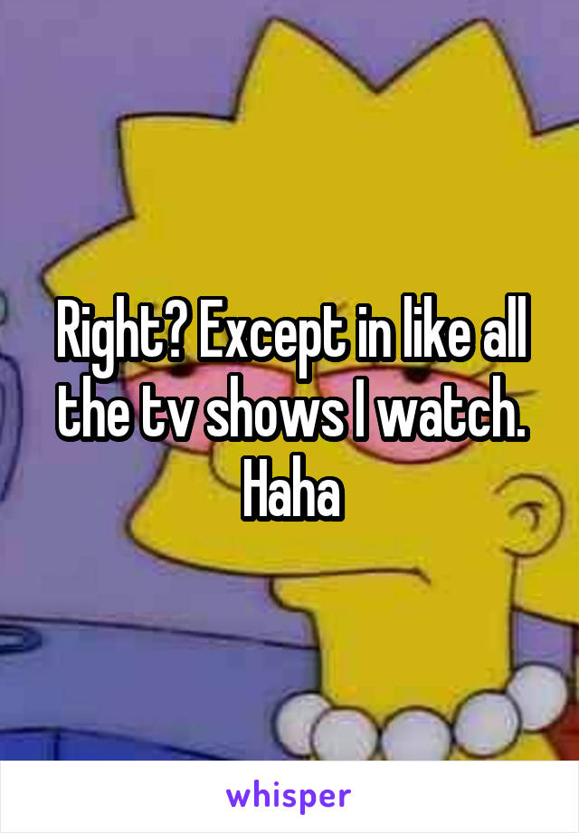Right? Except in like all the tv shows I watch. Haha
