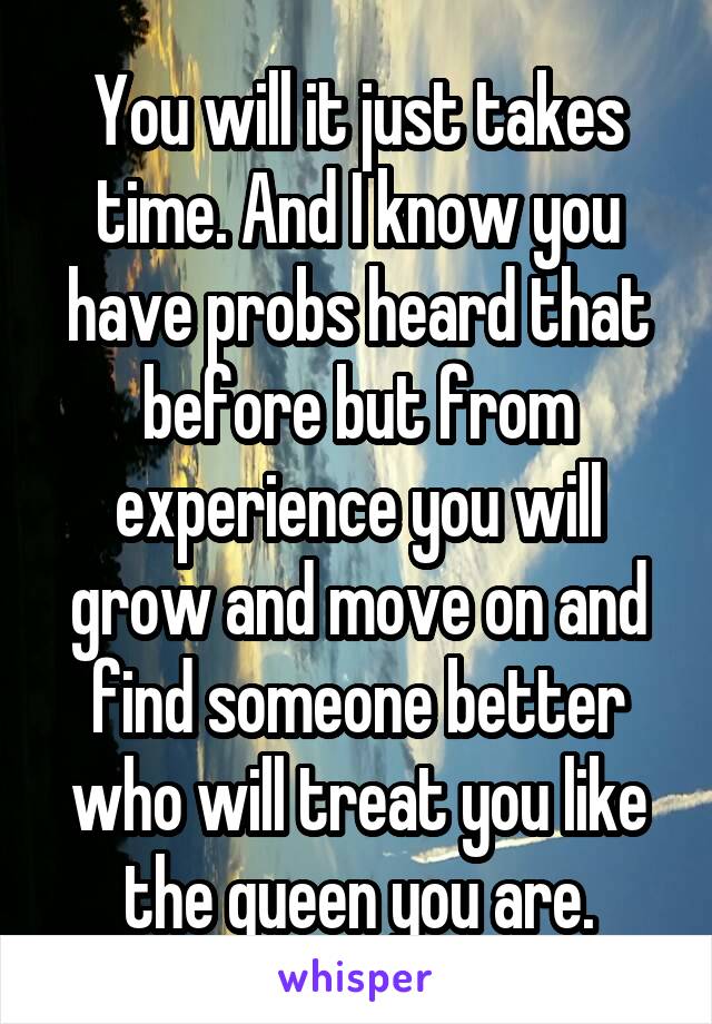 You will it just takes time. And I know you have probs heard that before but from experience you will grow and move on and find someone better who will treat you like the queen you are.