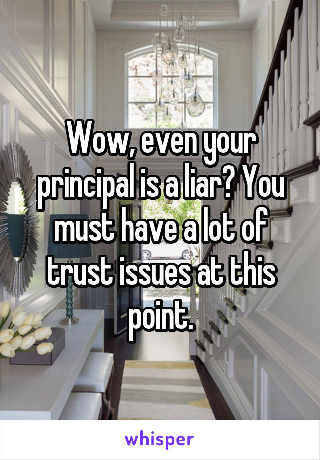 Wow, even your principal is a liar? You must have a lot of trust issues at this point.