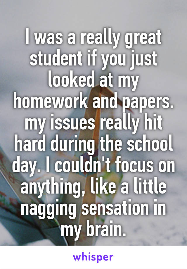 I was a really great student if you just looked at my homework and papers. my issues really hit hard during the school day. I couldn't focus on anything, like a little nagging sensation in my brain.