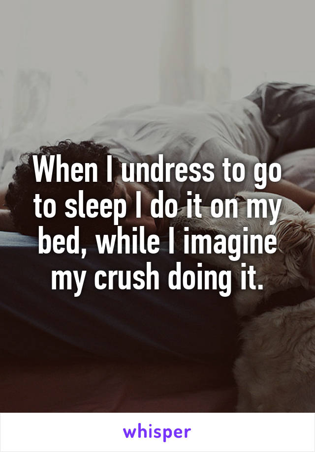 When I undress to go to sleep I do it on my bed, while I imagine my crush doing it.