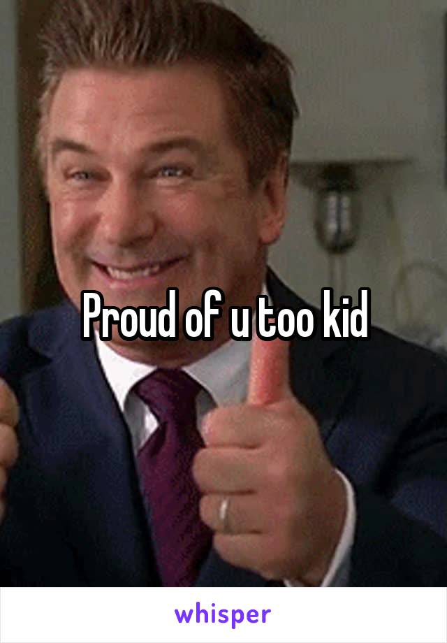 Proud of u too kid