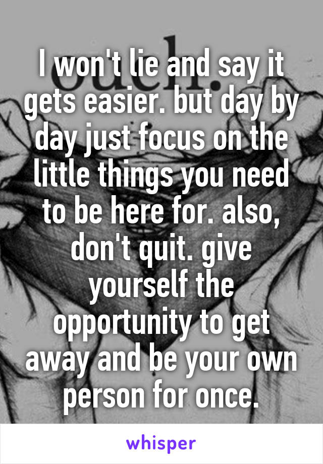 I won't lie and say it gets easier. but day by day just focus on the little things you need to be here for. also, don't quit. give yourself the opportunity to get away and be your own person for once.