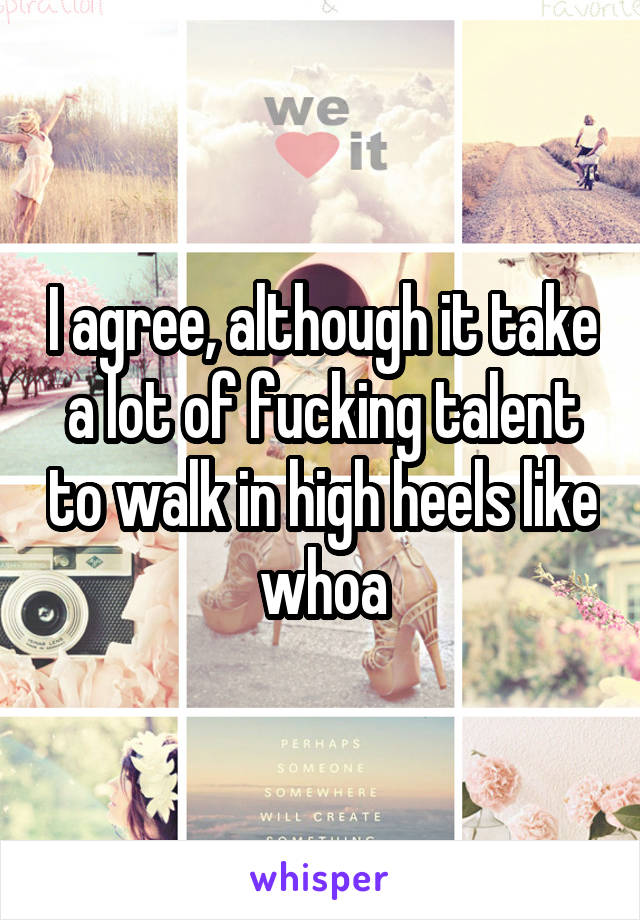 I agree, although it take a lot of fucking talent to walk in high heels like whoa