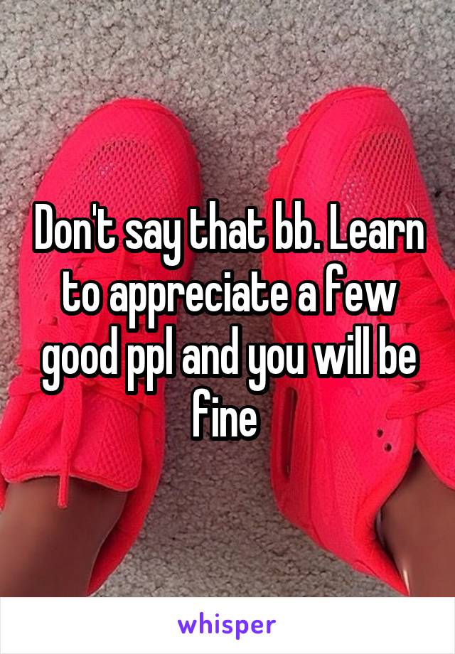 Don't say that bb. Learn to appreciate a few good ppl and you will be fine 