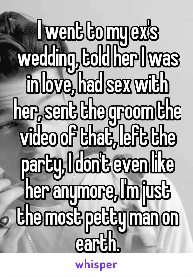 I went to my ex's wedding, told her I was in love, had sex with her, sent the groom the video of that, left the party, I don't even like her anymore, I'm just the most petty man on earth.