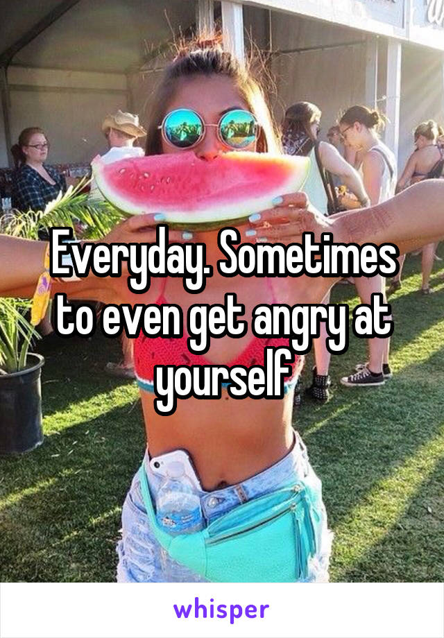 Everyday. Sometimes to even get angry at yourself