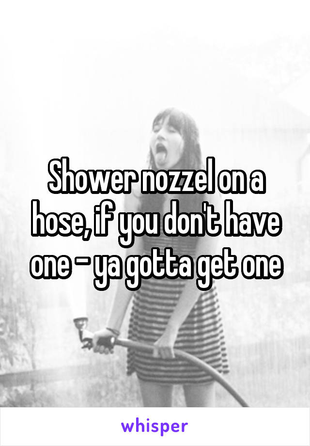 Shower nozzel on a hose, if you don't have one - ya gotta get one