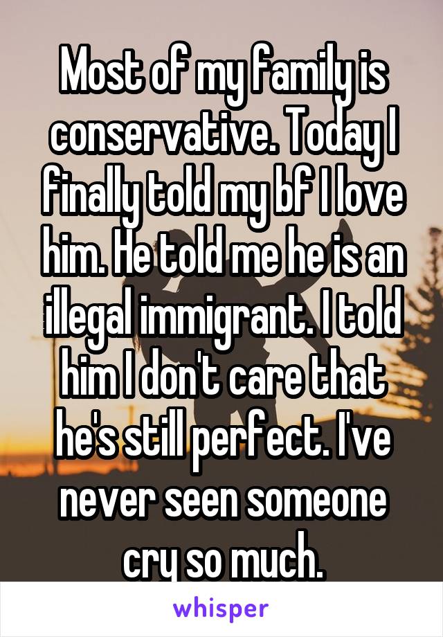 Most of my family is conservative. Today I finally told my bf I love him. He told me he is an illegal immigrant. I told him I don't care that he's still perfect. I've never seen someone cry so much.