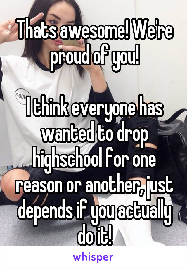 Thats awesome! We're proud of you!

I think everyone has wanted to drop highschool for one reason or another, just depends if you actually do it!
