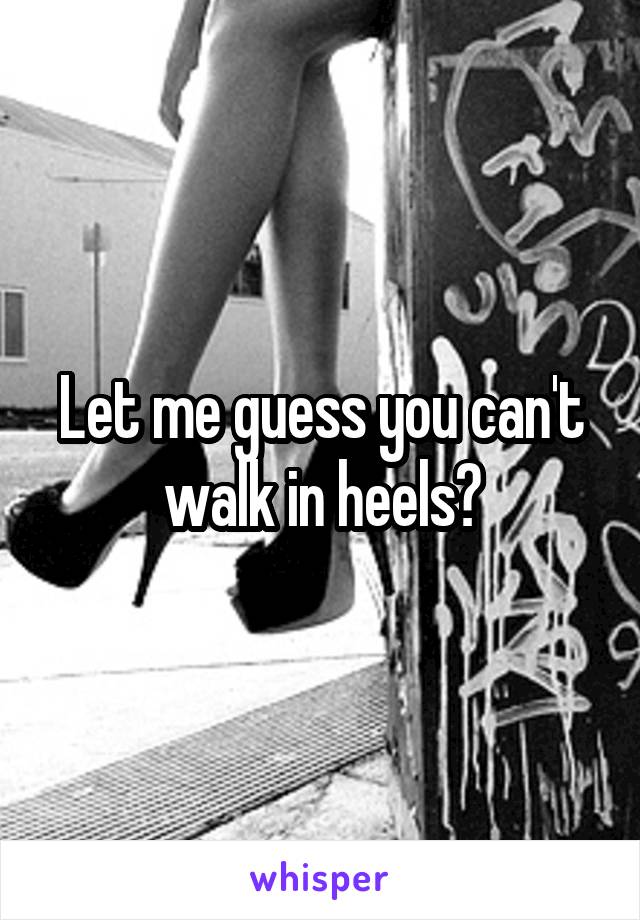 Let me guess you can't walk in heels?