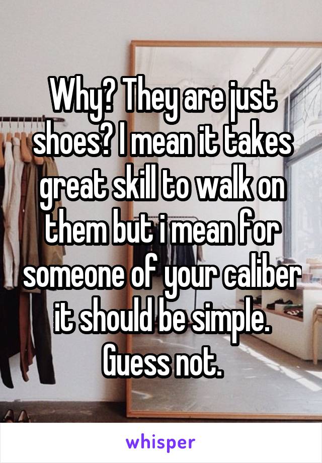 Why? They are just shoes? I mean it takes great skill to walk on them but i mean for someone of your caliber it should be simple. Guess not.