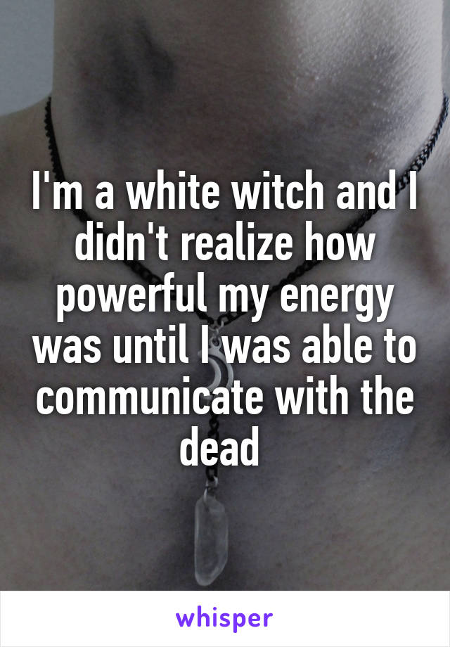 I'm a white witch and I didn't realize how powerful my energy was until I was able to communicate with the dead 