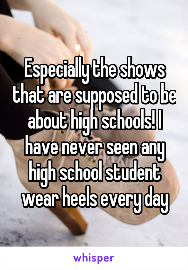 Especially the shows that are supposed to be about high schools! I have never seen any high school student wear heels every day