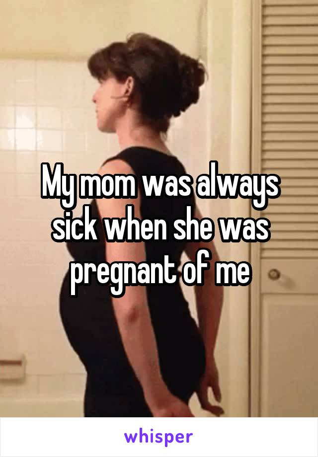 My mom was always sick when she was pregnant of me
