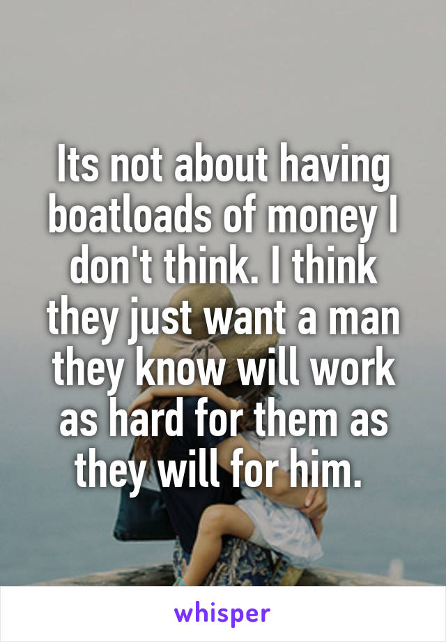 Its not about having boatloads of money I don't think. I think they just want a man they know will work as hard for them as they will for him. 