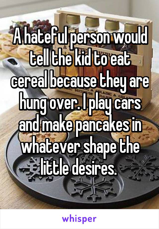 A hateful person would tell the kid to eat cereal because they are hung over. I play cars and make pancakes in whatever shape the little desires. 
