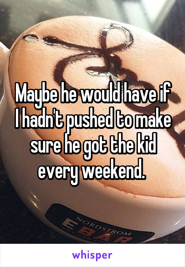 Maybe he would have if I hadn't pushed to make sure he got the kid every weekend. 