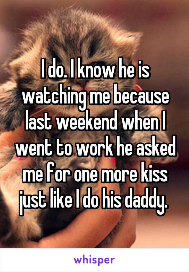 I do. I know he is watching me because last weekend when I went to work he asked me for one more kiss just like I do his daddy. 