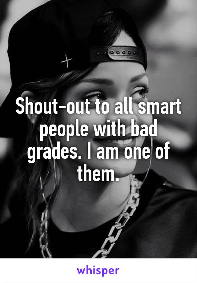 Shout-out to all smart people with bad grades. I am one of them.