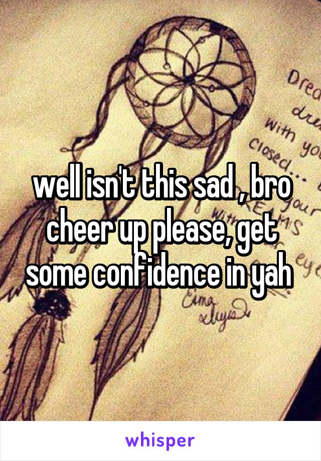 well isn't this sad , bro cheer up please, get some confidence in yah 